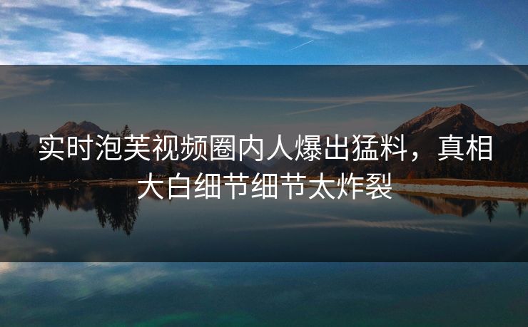 实时泡芙视频圈内人爆出猛料，真相大白细节细节太炸裂