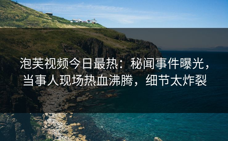 泡芙视频今日最热：秘闻事件曝光，当事人现场热血沸腾，细节太炸裂