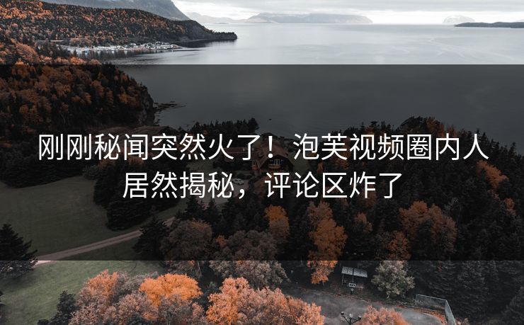 刚刚秘闻突然火了！泡芙视频圈内人居然揭秘，评论区炸了