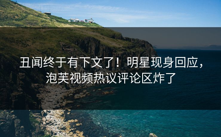 丑闻终于有下文了！明星现身回应，泡芙视频热议评论区炸了