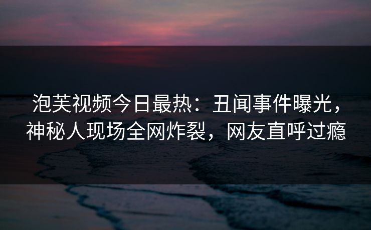 泡芙视频今日最热：丑闻事件曝光，神秘人现场全网炸裂，网友直呼过瘾