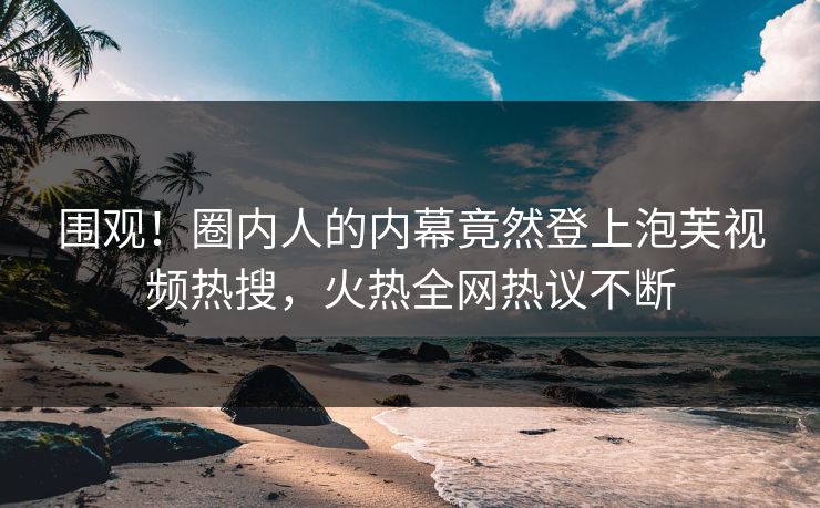 围观！圈内人的内幕竟然登上泡芙视频热搜，火热全网热议不断