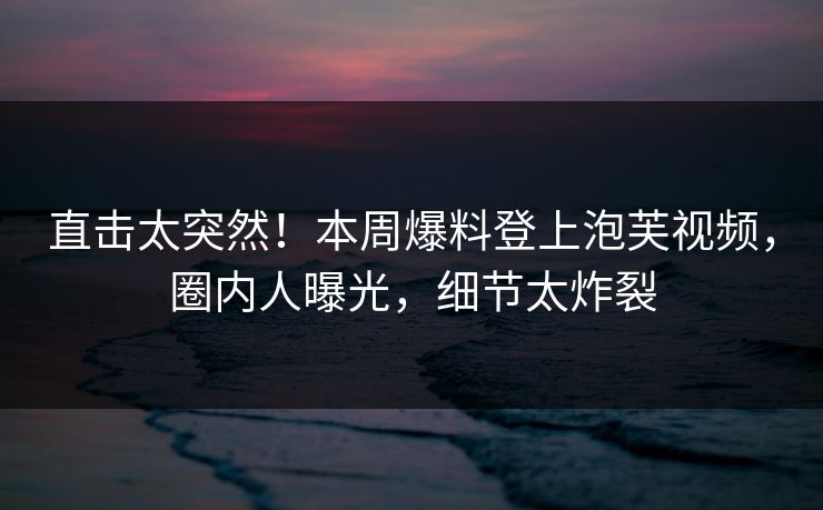 直击太突然！本周爆料登上泡芙视频，圈内人曝光，细节太炸裂