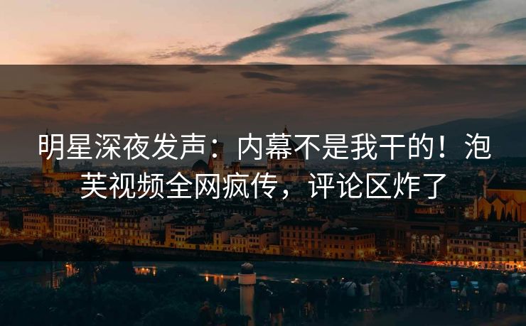 明星深夜发声：内幕不是我干的！泡芙视频全网疯传，评论区炸了