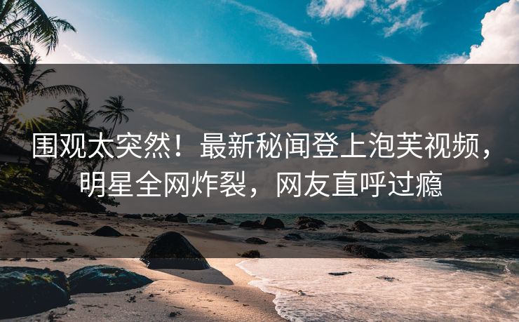 围观太突然！最新秘闻登上泡芙视频，明星全网炸裂，网友直呼过瘾