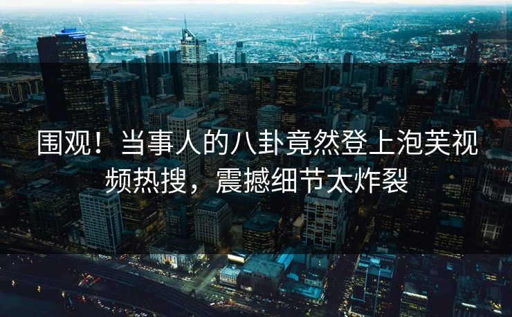 围观！当事人的八卦竟然登上泡芙视频热搜，震撼细节太炸裂