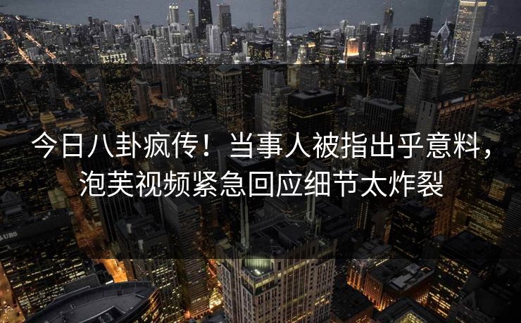今日八卦疯传！当事人被指出乎意料，泡芙视频紧急回应细节太炸裂