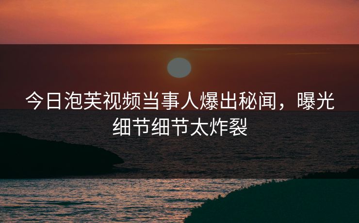 今日泡芙视频当事人爆出秘闻，曝光细节细节太炸裂