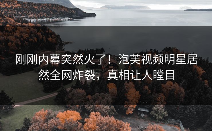 刚刚内幕突然火了！泡芙视频明星居然全网炸裂，真相让人瞠目