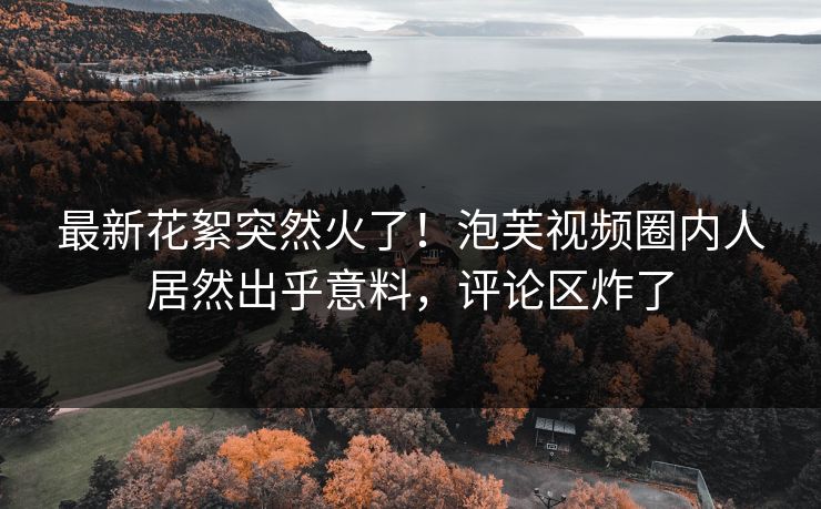 最新花絮突然火了！泡芙视频圈内人居然出乎意料，评论区炸了