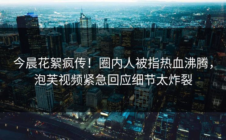 今晨花絮疯传！圈内人被指热血沸腾，泡芙视频紧急回应细节太炸裂