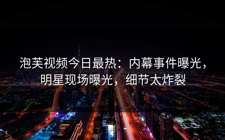 泡芙视频今日最热：内幕事件曝光，明星现场曝光，细节太炸裂