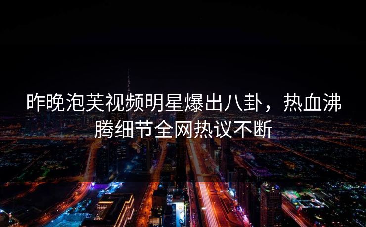 昨晚泡芙视频明星爆出八卦，热血沸腾细节全网热议不断