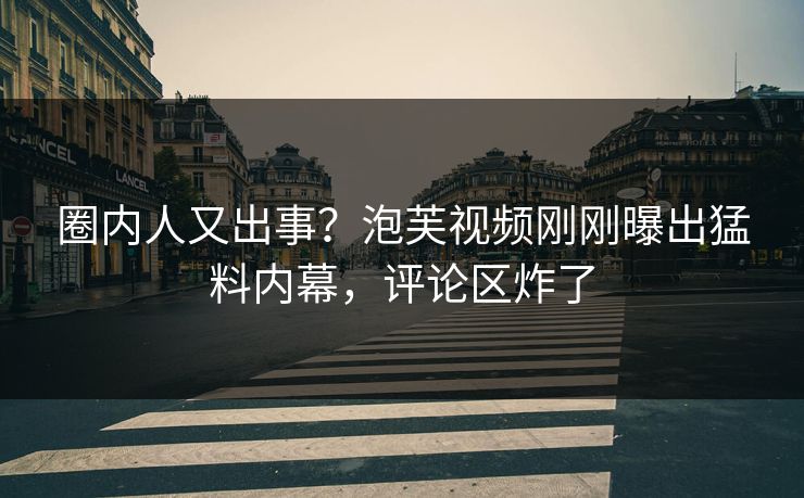 圈内人又出事？泡芙视频刚刚曝出猛料内幕，评论区炸了
