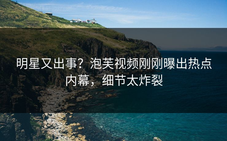 明星又出事？泡芙视频刚刚曝出热点内幕，细节太炸裂