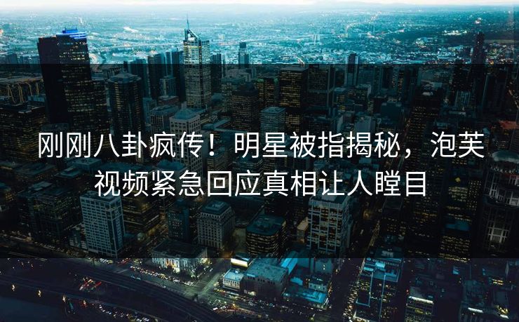 刚刚八卦疯传！明星被指揭秘，泡芙视频紧急回应真相让人瞠目