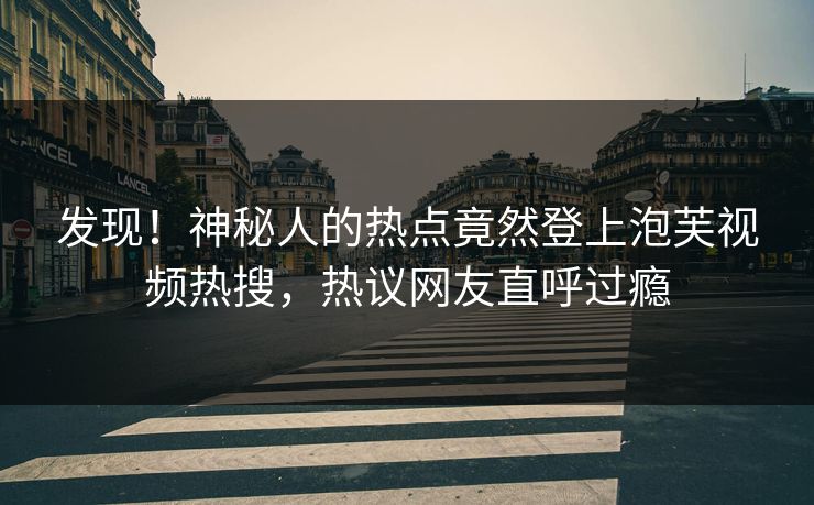 发现！神秘人的热点竟然登上泡芙视频热搜，热议网友直呼过瘾
