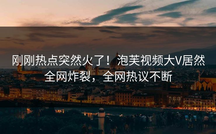 刚刚热点突然火了！泡芙视频大V居然全网炸裂，全网热议不断