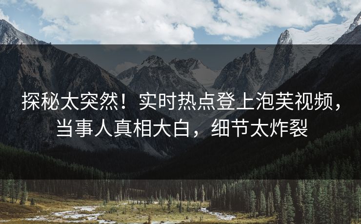 探秘太突然！实时热点登上泡芙视频，当事人真相大白，细节太炸裂