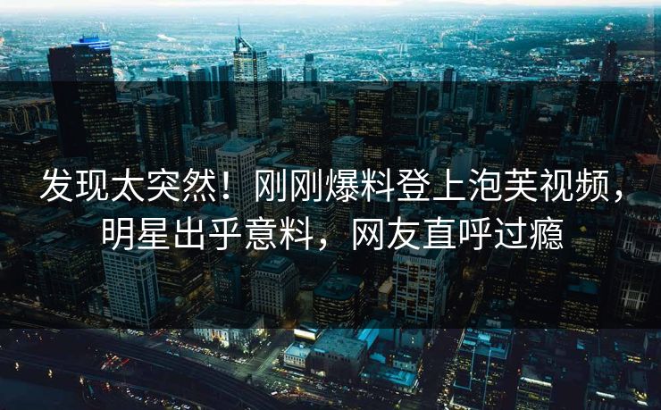 发现太突然！刚刚爆料登上泡芙视频，明星出乎意料，网友直呼过瘾