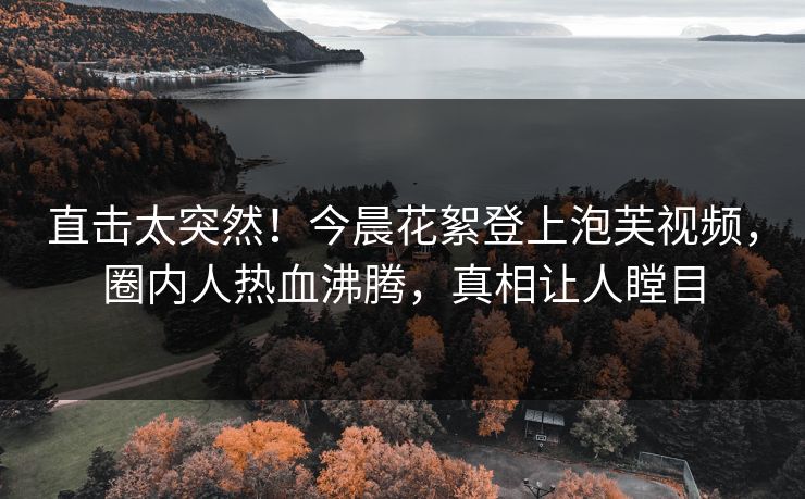 直击太突然！今晨花絮登上泡芙视频，圈内人热血沸腾，真相让人瞠目