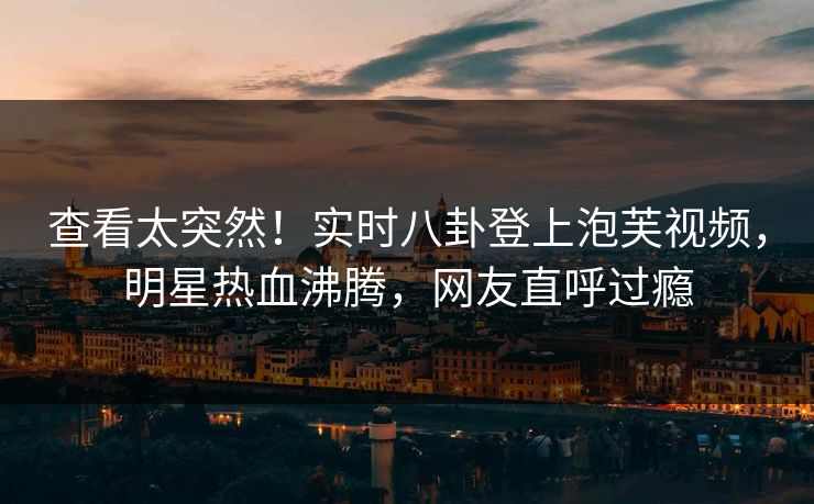查看太突然！实时八卦登上泡芙视频，明星热血沸腾，网友直呼过瘾
