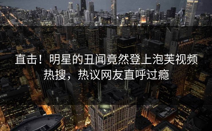 直击！明星的丑闻竟然登上泡芙视频热搜，热议网友直呼过瘾