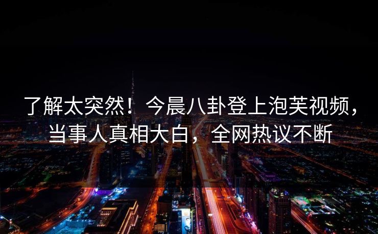 了解太突然！今晨八卦登上泡芙视频，当事人真相大白，全网热议不断