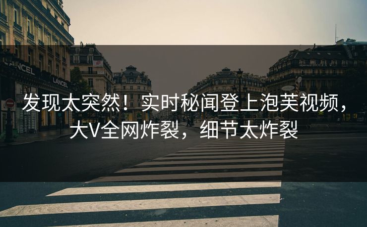 发现太突然！实时秘闻登上泡芙视频，大V全网炸裂，细节太炸裂