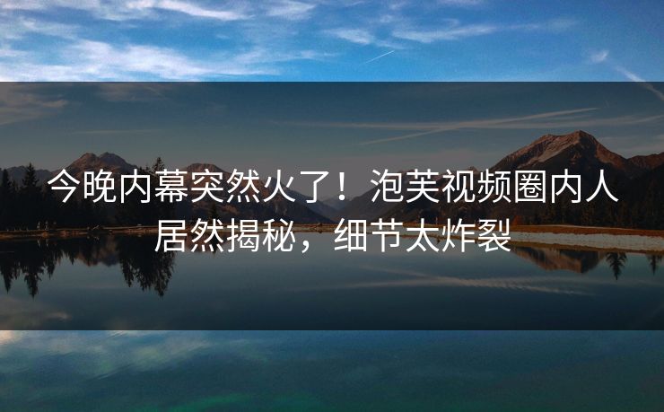 今晚内幕突然火了！泡芙视频圈内人居然揭秘，细节太炸裂