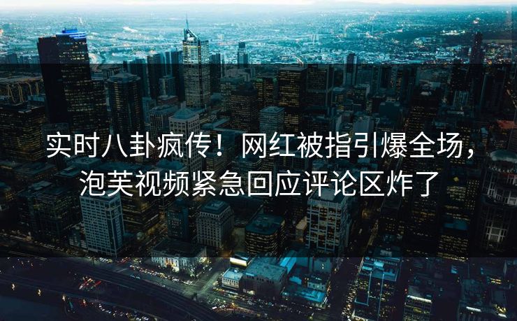 实时八卦疯传！网红被指引爆全场，泡芙视频紧急回应评论区炸了