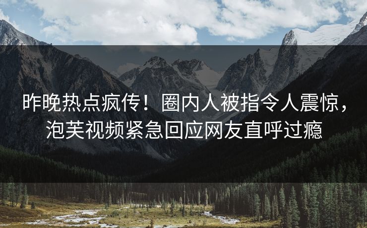 昨晚热点疯传！圈内人被指令人震惊，泡芙视频紧急回应网友直呼过瘾