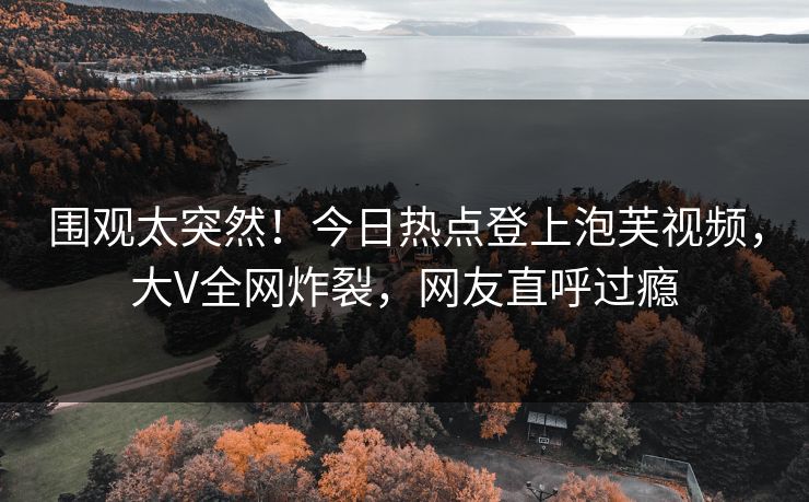 围观太突然！今日热点登上泡芙视频，大V全网炸裂，网友直呼过瘾
