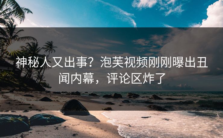 神秘人又出事？泡芙视频刚刚曝出丑闻内幕，评论区炸了