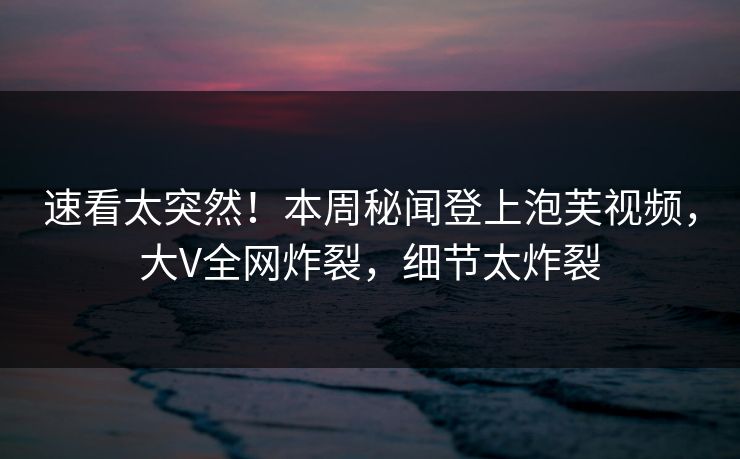 速看太突然！本周秘闻登上泡芙视频，大V全网炸裂，细节太炸裂