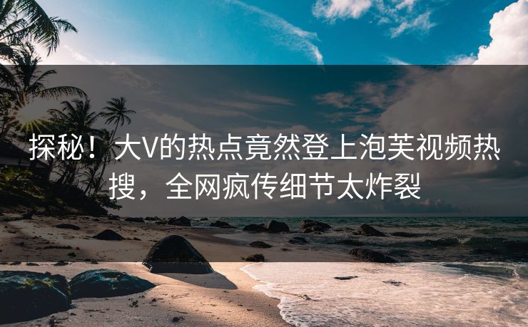 探秘！大V的热点竟然登上泡芙视频热搜，全网疯传细节太炸裂