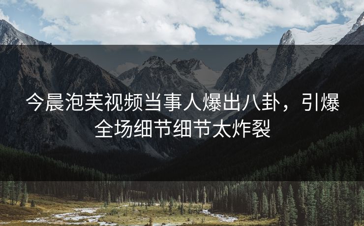今晨泡芙视频当事人爆出八卦，引爆全场细节细节太炸裂