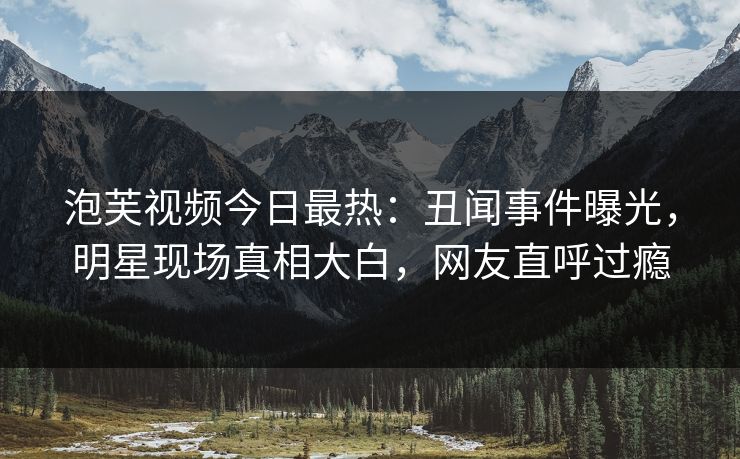 泡芙视频今日最热：丑闻事件曝光，明星现场真相大白，网友直呼过瘾