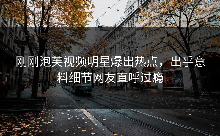 刚刚泡芙视频明星爆出热点，出乎意料细节网友直呼过瘾