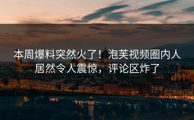 本周爆料突然火了！泡芙视频圈内人居然令人震惊，评论区炸了