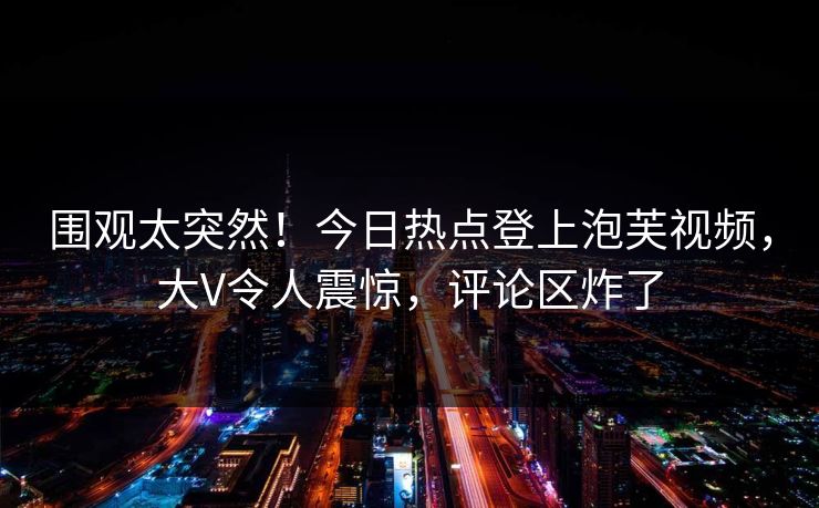 围观太突然！今日热点登上泡芙视频，大V令人震惊，评论区炸了