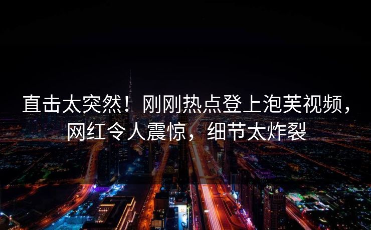 直击太突然！刚刚热点登上泡芙视频，网红令人震惊，细节太炸裂