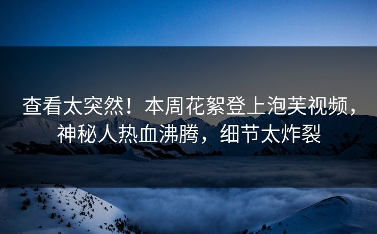 查看太突然！本周花絮登上泡芙视频，神秘人热血沸腾，细节太炸裂