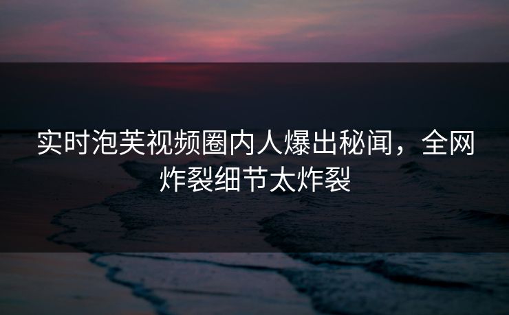 实时泡芙视频圈内人爆出秘闻，全网炸裂细节太炸裂