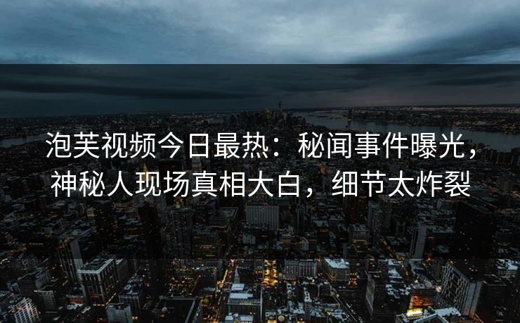 泡芙视频今日最热：秘闻事件曝光，神秘人现场真相大白，细节太炸裂
