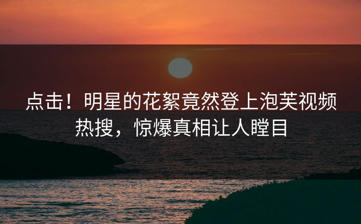 点击！明星的花絮竟然登上泡芙视频热搜，惊爆真相让人瞠目