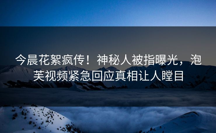 今晨花絮疯传！神秘人被指曝光，泡芙视频紧急回应真相让人瞠目