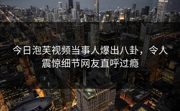 今日泡芙视频当事人爆出八卦，令人震惊细节网友直呼过瘾