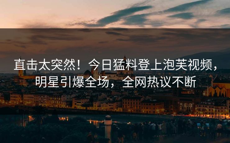 直击太突然！今日猛料登上泡芙视频，明星引爆全场，全网热议不断