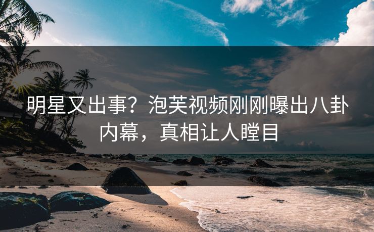 明星又出事？泡芙视频刚刚曝出八卦内幕，真相让人瞠目